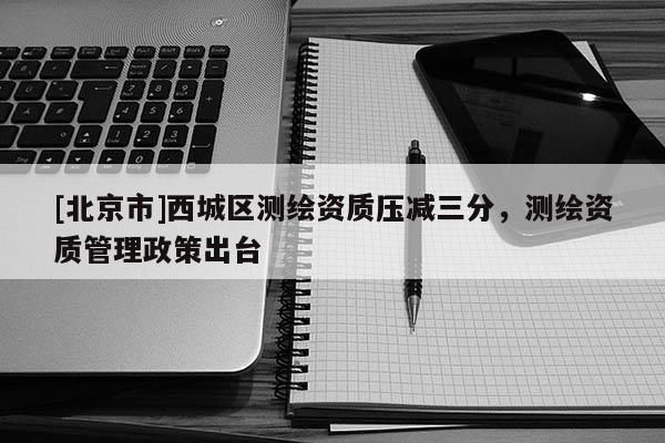 [北京市]西城區(qū)測繪資質(zhì)壓減三分，測繪資質(zhì)管理政策出臺