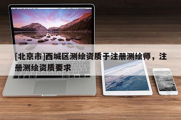 [北京市]西城區(qū)測(cè)繪資質(zhì)于注冊(cè)測(cè)繪師，注冊(cè)測(cè)繪資質(zhì)要求