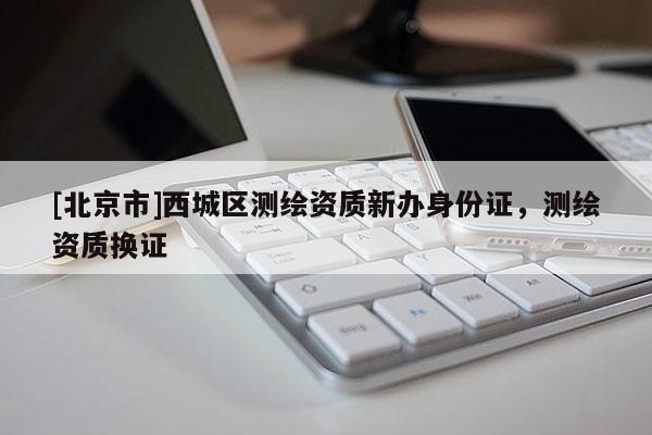 [北京市]西城區(qū)測繪資質(zhì)新辦身份證，測繪資質(zhì)換證