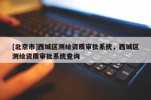 [北京市]西城區(qū)測繪資質(zhì)審批系統(tǒng)，西城區(qū)測繪資質(zhì)審批系統(tǒng)查詢
