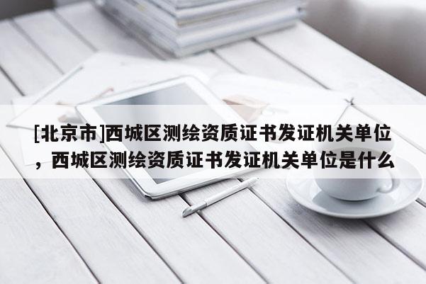 [北京市]西城區(qū)測繪資質(zhì)證書發(fā)證機關(guān)單位，西城區(qū)測繪資質(zhì)證書發(fā)證機關(guān)單位是什么