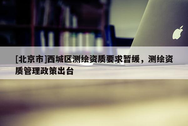 [北京市]西城區(qū)測(cè)繪資質(zhì)要求暫緩，測(cè)繪資質(zhì)管理政策出臺(tái)