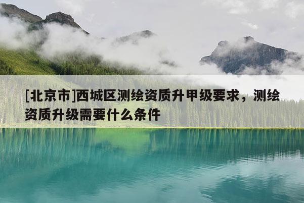 [北京市]西城區(qū)測(cè)繪資質(zhì)升甲級(jí)要求，測(cè)繪資質(zhì)升級(jí)需要什么條件