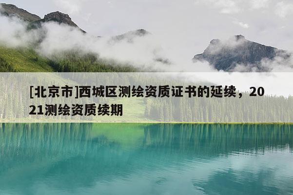 [北京市]西城區(qū)測繪資質(zhì)證書的延續(xù)，2021測繪資質(zhì)續(xù)期
