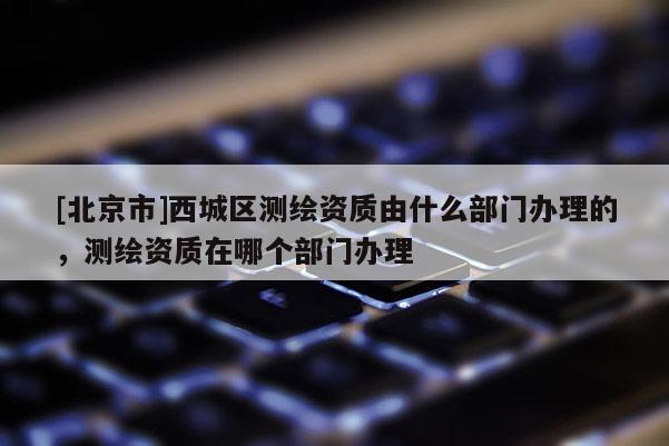 [北京市]西城區(qū)測繪資質(zhì)由什么部門辦理的，測繪資質(zhì)在哪個部門辦理