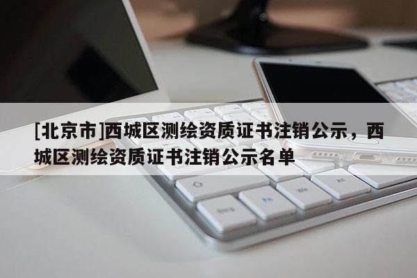 [北京市]西城區(qū)測(cè)繪資質(zhì)證書(shū)注銷公示，西城區(qū)測(cè)繪資質(zhì)證書(shū)注銷公示名單