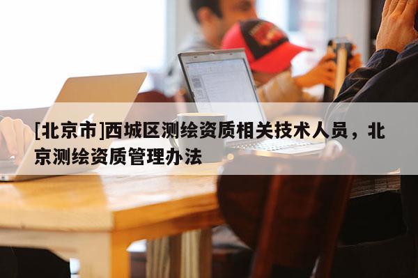 [北京市]西城區(qū)測繪資質(zhì)相關(guān)技術(shù)人員，北京測繪資質(zhì)管理辦法