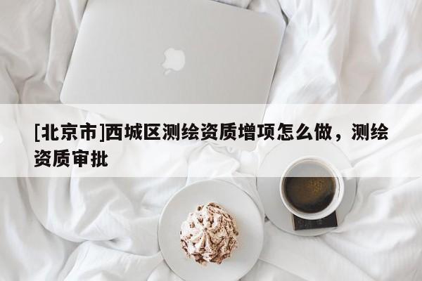 [北京市]西城區(qū)測(cè)繪資質(zhì)增項(xiàng)怎么做，測(cè)繪資質(zhì)審批