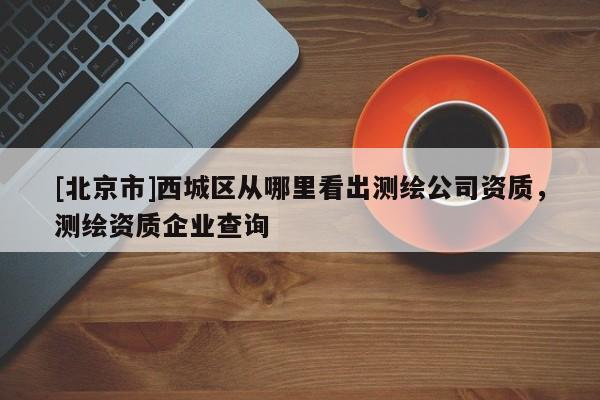 [北京市]西城區(qū)從哪里看出測(cè)繪公司資質(zhì)，測(cè)繪資質(zhì)企業(yè)查詢