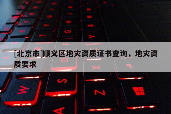 [北京市]順義區(qū)地災(zāi)資質(zhì)證書查詢，地災(zāi)資質(zhì)要求
