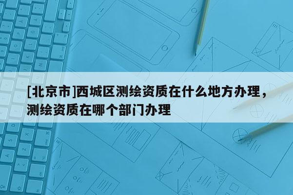[北京市]西城區(qū)測繪資質在什么地方辦理，測繪資質在哪個部門辦理