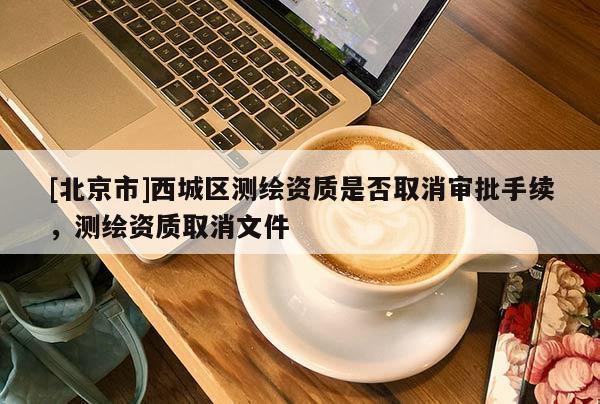 [北京市]西城區(qū)測繪資質是否取消審批手續(xù)，測繪資質取消文件