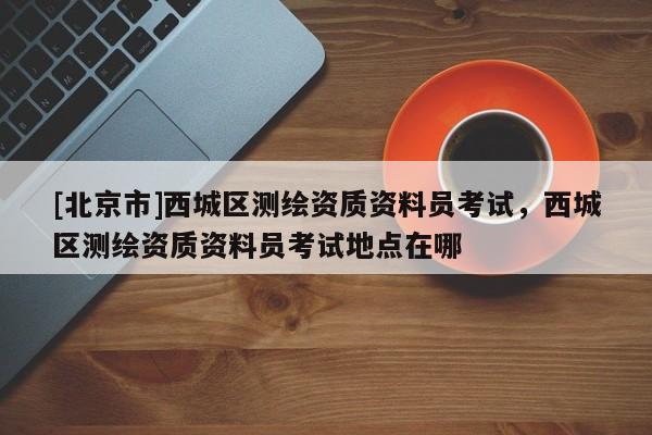 [北京市]西城區(qū)測繪資質(zhì)資料員考試，西城區(qū)測繪資質(zhì)資料員考試地點在哪