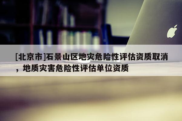 [北京市]石景山區(qū)地災(zāi)危險性評估資質(zhì)取消，地質(zhì)災(zāi)害危險性評估單位資質(zhì)