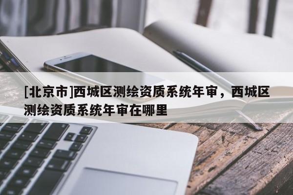 [北京市]西城區(qū)測繪資質(zhì)系統(tǒng)年審，西城區(qū)測繪資質(zhì)系統(tǒng)年審在哪里