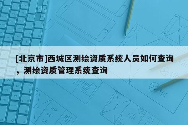 [北京市]西城區(qū)測繪資質(zhì)系統(tǒng)人員如何查詢，測繪資質(zhì)管理系統(tǒng)查詢