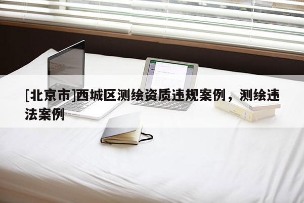 [北京市]西城區(qū)測(cè)繪資質(zhì)違規(guī)案例，測(cè)繪違法案例