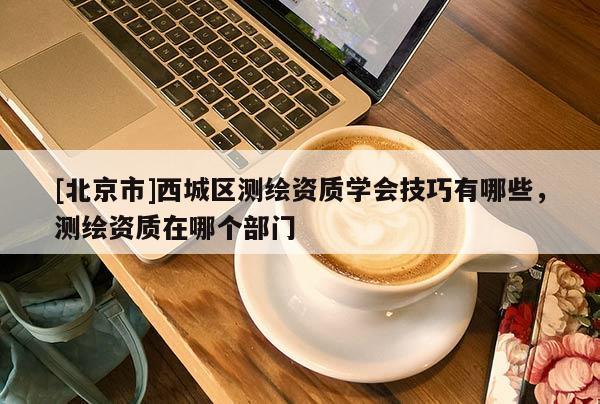 [北京市]西城區(qū)測(cè)繪資質(zhì)學(xué)會(huì)技巧有哪些，測(cè)繪資質(zhì)在哪個(gè)部門