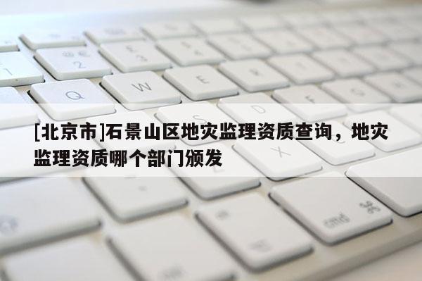 [北京市]石景山區(qū)地災(zāi)監(jiān)理資質(zhì)查詢，地災(zāi)監(jiān)理資質(zhì)哪個(gè)部門(mén)頒發(fā)