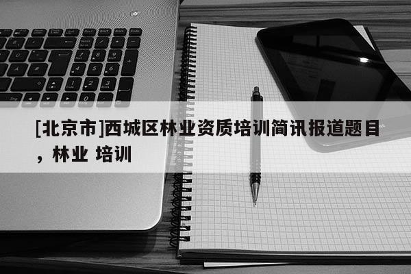 [北京市]西城區(qū)林業(yè)資質(zhì)培訓(xùn)簡(jiǎn)訊報(bào)道題目，林業(yè) 培訓(xùn)