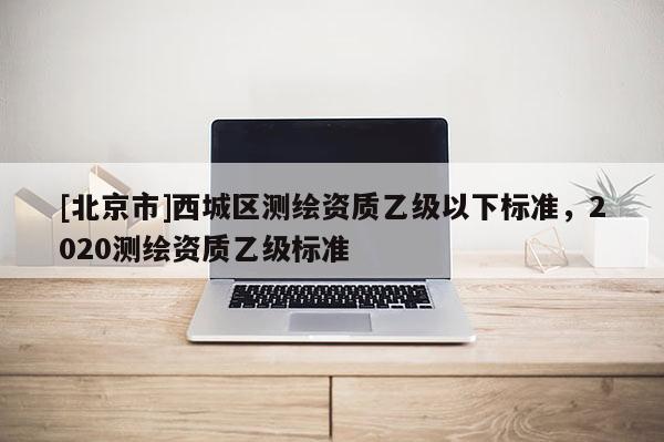 [北京市]西城區(qū)測(cè)繪資質(zhì)乙級(jí)以下標(biāo)準(zhǔn)，2020測(cè)繪資質(zhì)乙級(jí)標(biāo)準(zhǔn)