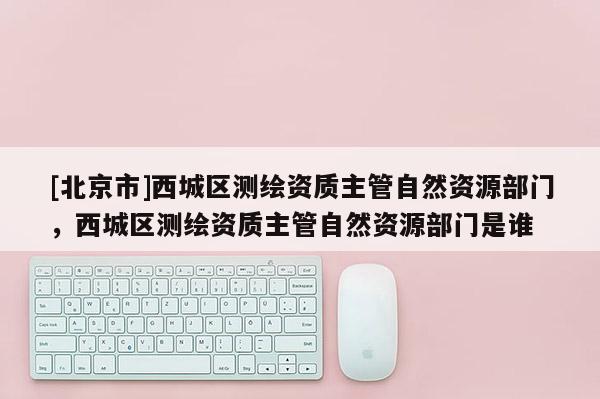 [北京市]西城區(qū)測(cè)繪資質(zhì)主管自然資源部門，西城區(qū)測(cè)繪資質(zhì)主管自然資源部門是誰(shuí)
