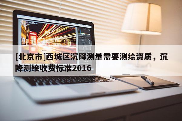 [北京市]西城區(qū)沉降測(cè)量需要測(cè)繪資質(zhì)，沉降測(cè)繪收費(fèi)標(biāo)準(zhǔn)2016
