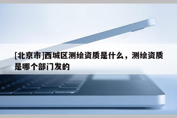 [北京市]西城區(qū)測(cè)繪資質(zhì)是什么，測(cè)繪資質(zhì)是哪個(gè)部門發(fā)的