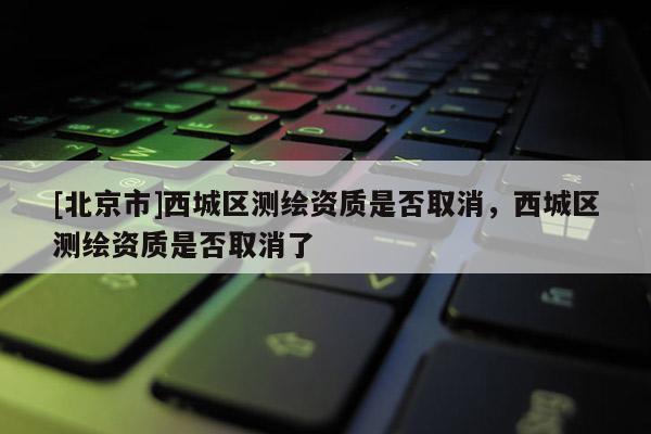 [北京市]西城區(qū)測繪資質(zhì)是否取消，西城區(qū)測繪資質(zhì)是否取消了