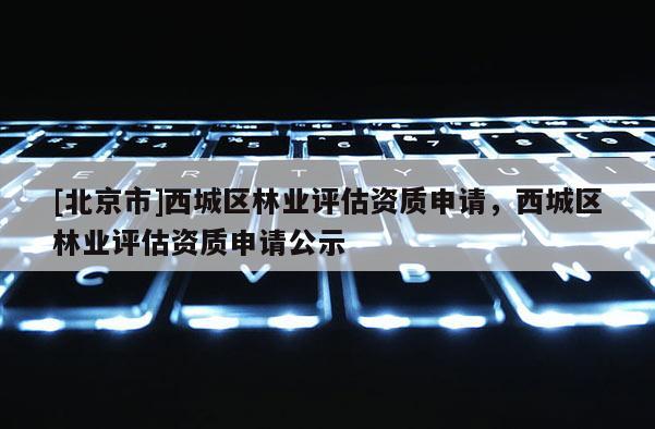 [北京市]西城區(qū)林業(yè)評估資質(zhì)申請，西城區(qū)林業(yè)評估資質(zhì)申請公示
