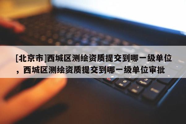 [北京市]西城區(qū)測繪資質(zhì)提交到哪一級(jí)單位，西城區(qū)測繪資質(zhì)提交到哪一級(jí)單位審批