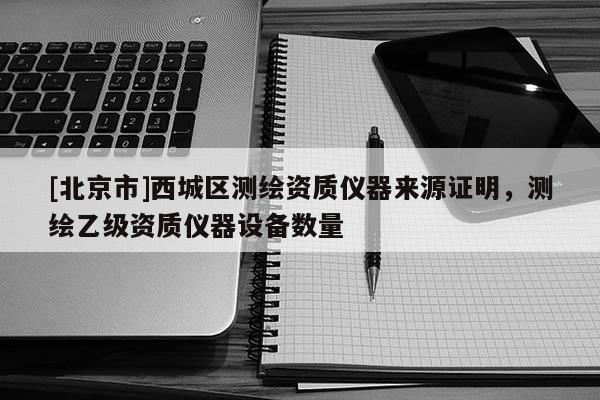 [北京市]西城區(qū)測(cè)繪資質(zhì)儀器來源證明，測(cè)繪乙級(jí)資質(zhì)儀器設(shè)備數(shù)量