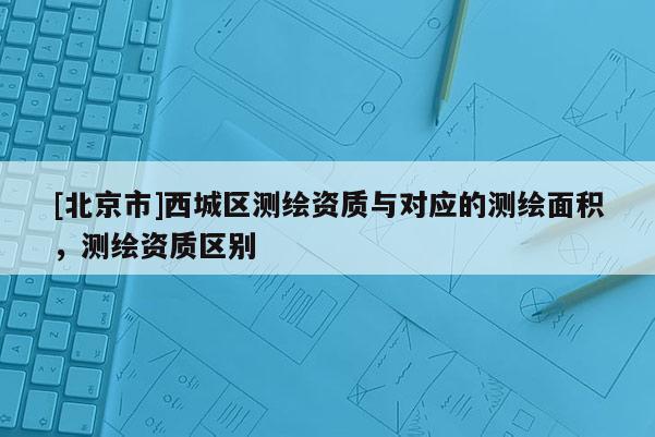 [北京市]西城區(qū)測(cè)繪資質(zhì)與對(duì)應(yīng)的測(cè)繪面積，測(cè)繪資質(zhì)區(qū)別