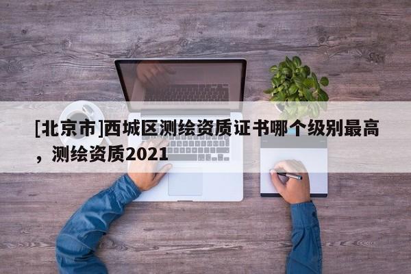 [北京市]西城區(qū)測繪資質(zhì)證書哪個級別最高，測繪資質(zhì)2021