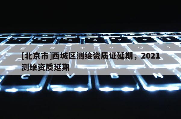 [北京市]西城區(qū)測繪資質(zhì)證延期，2021測繪資質(zhì)延期