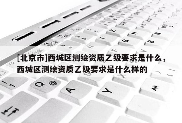 [北京市]西城區(qū)測繪資質(zhì)乙級要求是什么，西城區(qū)測繪資質(zhì)乙級要求是什么樣的