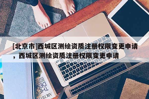 [北京市]西城區(qū)測繪資質(zhì)注冊權(quán)限變更申請(qǐng)，西城區(qū)測繪資質(zhì)注冊權(quán)限變更申請(qǐng)