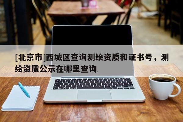 [北京市]西城區(qū)查詢測繪資質(zhì)和證書號，測繪資質(zhì)公示在哪里查詢