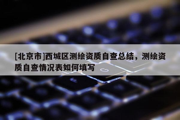 [北京市]西城區(qū)測繪資質(zhì)自查總結(jié)，測繪資質(zhì)自查情況表如何填寫