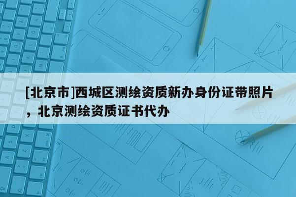 [北京市]西城區(qū)測繪資質(zhì)新辦身份證帶照片，北京測繪資質(zhì)證書代辦