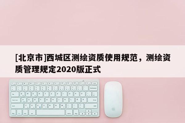 [北京市]西城區(qū)測繪資質(zhì)使用規(guī)范，測繪資質(zhì)管理規(guī)定2020版正式