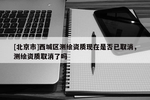 [北京市]西城區(qū)測繪資質(zhì)現(xiàn)在是否已取消，測繪資質(zhì)取消了嗎