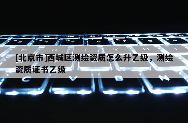 [北京市]西城區(qū)測(cè)繪資質(zhì)怎么升乙級(jí)，測(cè)繪資質(zhì)證書乙級(jí)