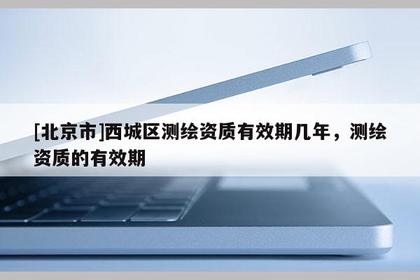 [北京市]西城區(qū)測繪資質有效期幾年，測繪資質的有效期