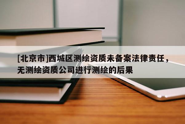 [北京市]西城區(qū)測(cè)繪資質(zhì)未備案法律責(zé)任，無(wú)測(cè)繪資質(zhì)公司進(jìn)行測(cè)繪的后果