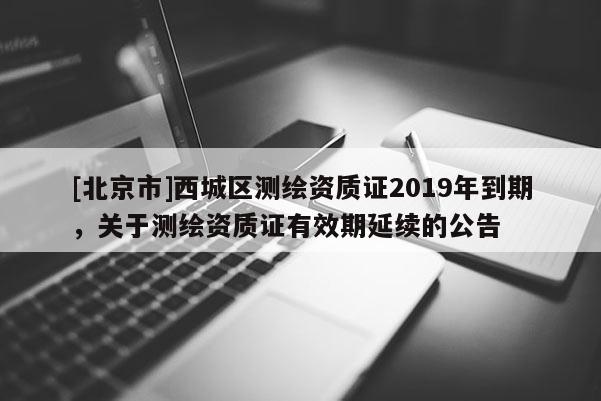 [北京市]西城區(qū)測繪資質(zhì)證2019年到期，關(guān)于測繪資質(zhì)證有效期延續(xù)的公告