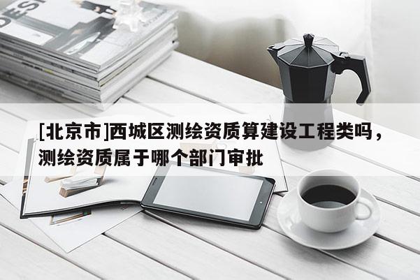 [北京市]西城區(qū)測(cè)繪資質(zhì)算建設(shè)工程類嗎，測(cè)繪資質(zhì)屬于哪個(gè)部門審批