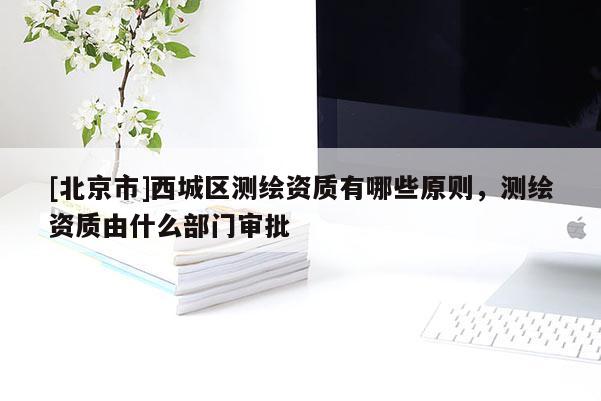 [北京市]西城區(qū)測(cè)繪資質(zhì)有哪些原則，測(cè)繪資質(zhì)由什么部門審批