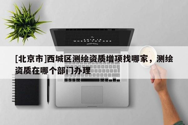 [北京市]西城區(qū)測(cè)繪資質(zhì)增項(xiàng)找哪家，測(cè)繪資質(zhì)在哪個(gè)部門辦理