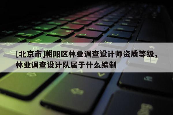 [北京市]朝陽區(qū)林業(yè)調(diào)查設(shè)計(jì)師資質(zhì)等級(jí)，林業(yè)調(diào)查設(shè)計(jì)隊(duì)屬于什么編制